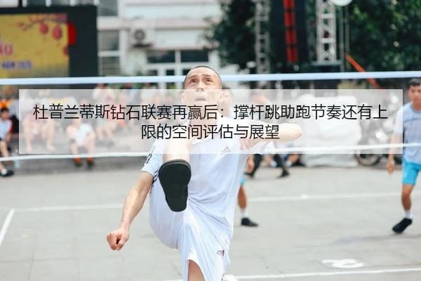 杜普兰蒂斯钻石联赛再赢后：撑杆跳助跑节奏还有上限的空间评估与展望
