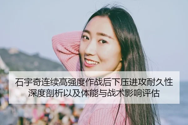 石宇奇连续高强度作战后下压进攻耐久性深度剖析以及体能与战术影响评估